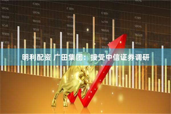 明利配资 广田集团：接受中信证券调研