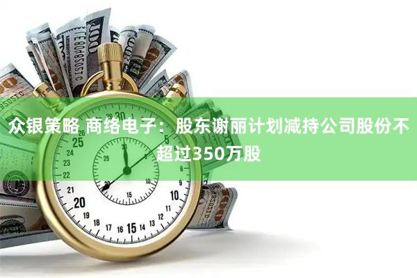 众银策略 商络电子：股东谢丽计划减持公司股份不超过350万股