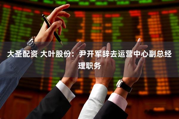 大圣配资 大叶股份：尹开军辞去运营中心副总经理职务