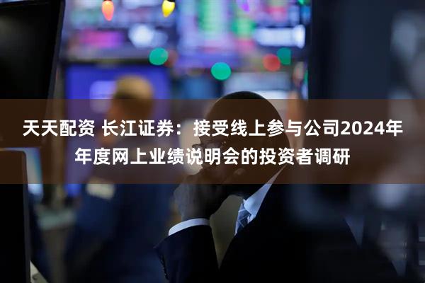天天配资 长江证券：接受线上参与公司2024年年度网上业绩说明会的投资者调研