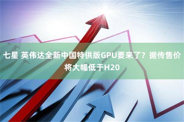 七星 英伟达全新中国特供版GPU要来了？据传售价将大幅低于H20