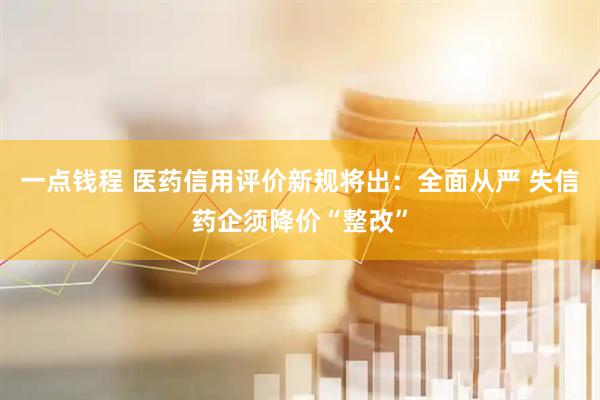 一点钱程 医药信用评价新规将出：全面从严 失信药企须降价“整改”