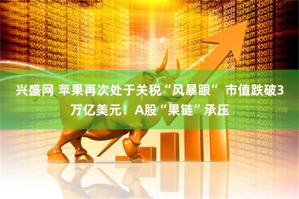 兴盛网 苹果再次处于关税“风暴眼” 市值跌破3万亿美元！A股“果链”承压