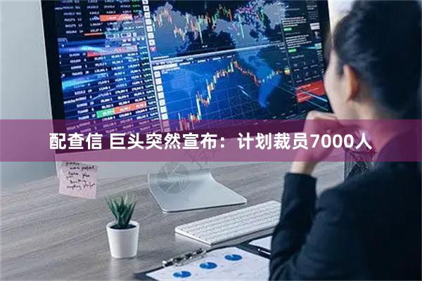 配查信 巨头突然宣布：计划裁员7000人