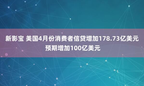 新影宝 美国4月份消费者信贷增加178.73亿美元 预期增加100亿美元