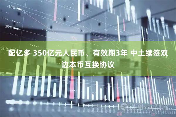 配亿多 350亿元人民币、有效期3年 中土续签双边本币互换协议