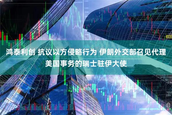 鸿泰利创 抗议以方侵略行为 伊朗外交部召见代理美国事务的瑞士驻伊大使