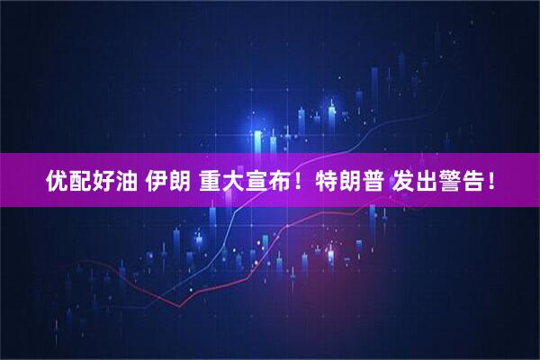 优配好油 伊朗 重大宣布！特朗普 发出警告！