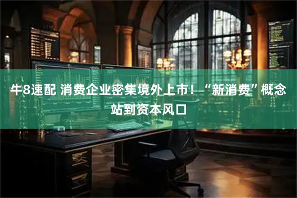 牛8速配 消费企业密集境外上市！“新消费”概念站到资本风口