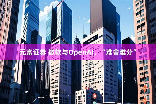元富证券 微软与OpenAI，“难舍难分”