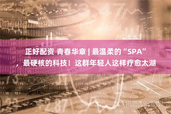 正好配资 青春华章&#32;|&#32;最温柔的“SPA”，最硬核的科技！这群年轻人这样疗愈太湖