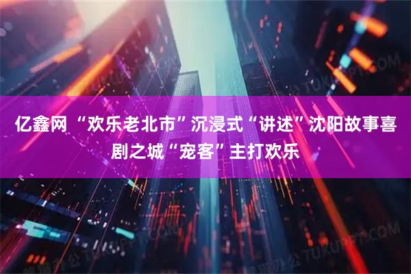 亿鑫网 “欢乐老北市”沉浸式“讲述”沈阳故事喜剧之城“宠客”主打欢乐