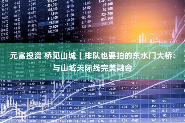 元富投资 桥见山城｜排队也要拍的东水门大桥：与山城天际线完美融合