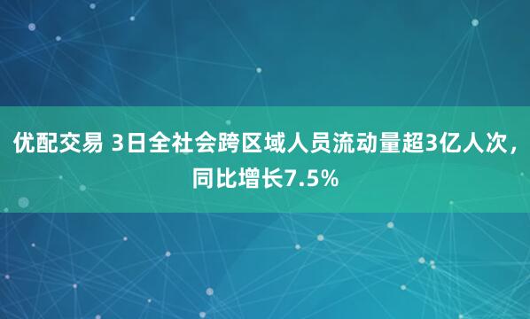 优配交易 3日全社会跨区域人员流动量超3亿人次，同比增长7.5%