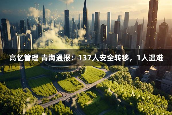 高忆管理 青海通报：137人安全转移，1人遇难