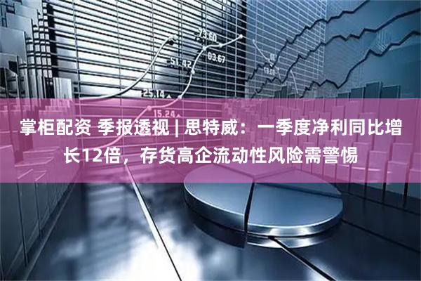 掌柜配资 季报透视 | 思特威：一季度净利同比增长12倍，存货高企流动性风险需警惕