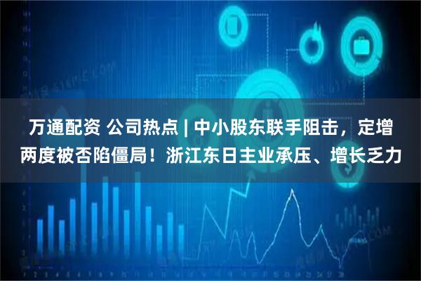 万通配资 公司热点 | 中小股东联手阻击，定增两度被否陷僵局！浙江东日主业承压、增长乏力