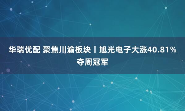 华瑞优配 聚焦川渝板块丨旭光电子大涨40.81%夺周冠军