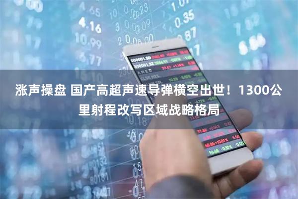 涨声操盘 国产高超声速导弹横空出世！1300公里射程改写区域战略格局