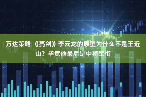 万达策略 《亮剑》李云龙的原型为什么不是王近山？毕竟他最后是中将军衔
