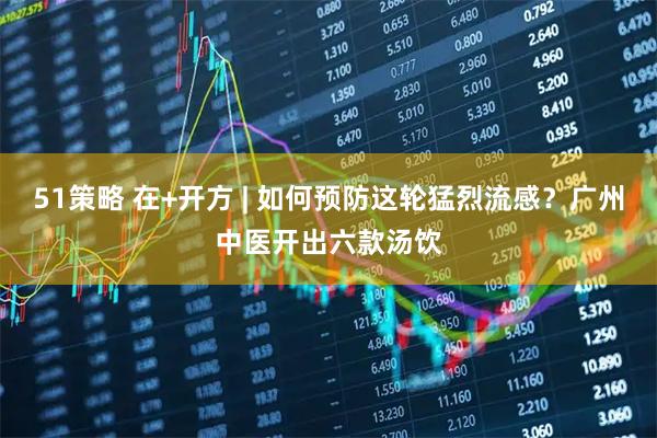 51策略 在+开方 | 如何预防这轮猛烈流感？广州中医开出六款汤饮