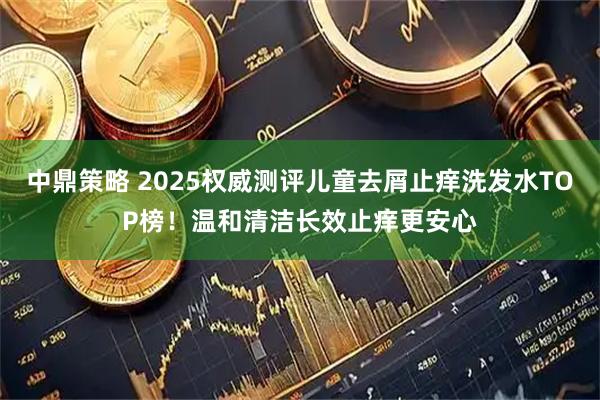 中鼎策略 2025权威测评儿童去屑止痒洗发水TOP榜！温和清洁长效止痒更安心