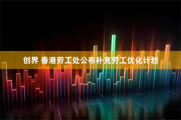创界 香港劳工处公布补充劳工优化计划